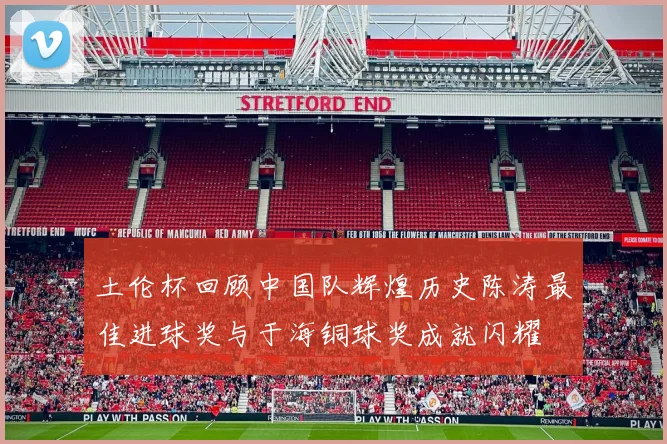 土伦杯回顾中国队辉煌历史陈涛最佳进球奖与于海铜球奖成就闪耀