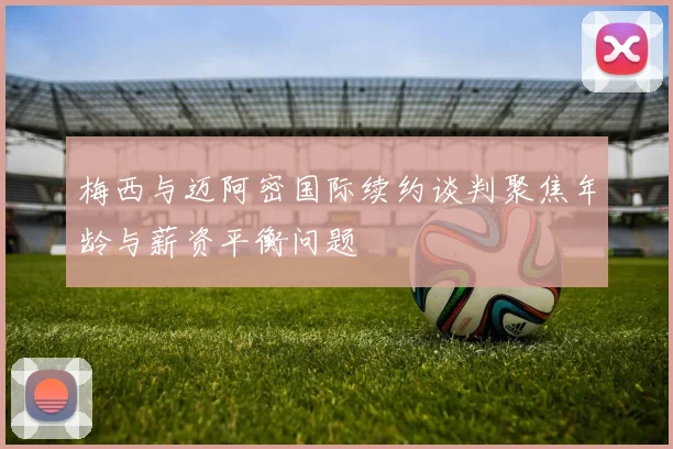 梅西与迈阿密国际续约谈判聚焦年龄与薪资平衡问题