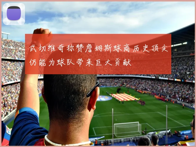 武切维奇称赞詹姆斯球商历史顶尖仍能为球队带来巨大贡献