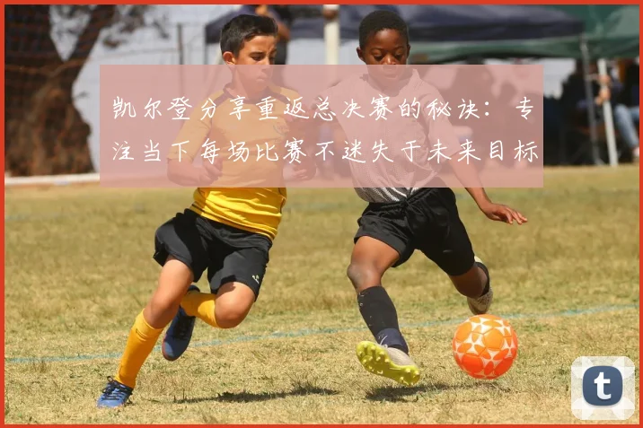 凯尔登分享重返总决赛的秘诀：专注当下每场比赛不迷失于未来目标
