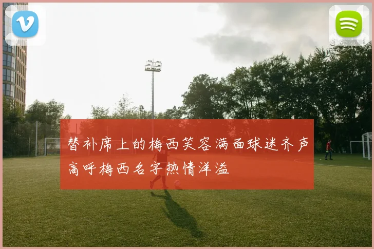 替补席上的梅西笑容满面球迷齐声高呼梅西名字热情洋溢