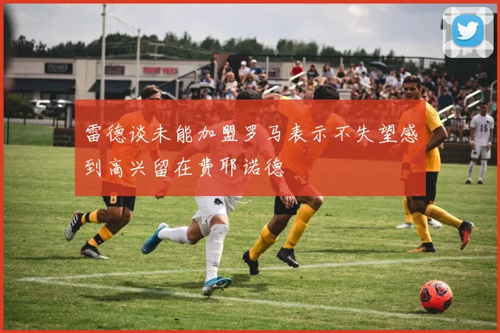 雷德谈未能加盟罗马表示不失望感到高兴留在费耶诺德