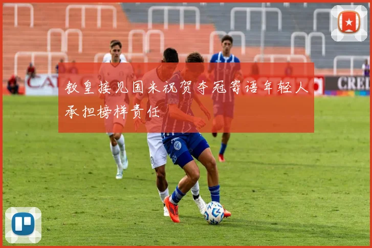 教皇接见国米祝贺夺冠寄语年轻人承担榜样责任
