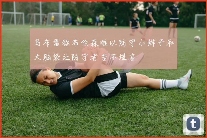 乌布雷称布伦森难以防守小辫子和大脑袋让防守者苦不堪言