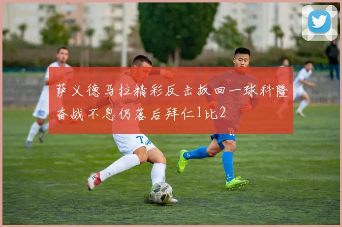 萨义德马拉精彩反击扳回一球科隆奋战不息仍落后拜仁1比2