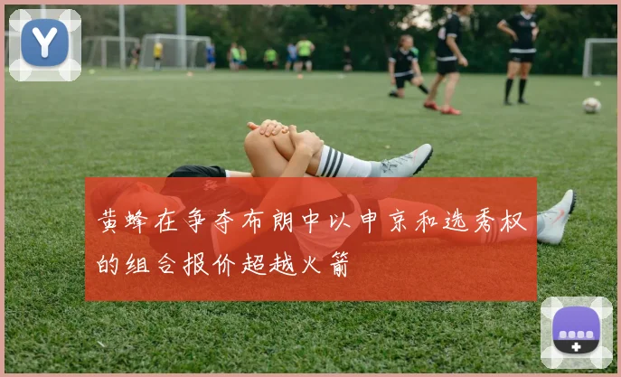 黄蜂在争夺布朗中以申京和选秀权的组合报价超越火箭