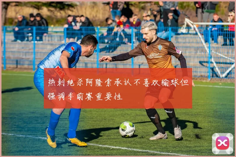 热刺绝杀阿隆索承认不喜欢输球但强调季前赛重要性