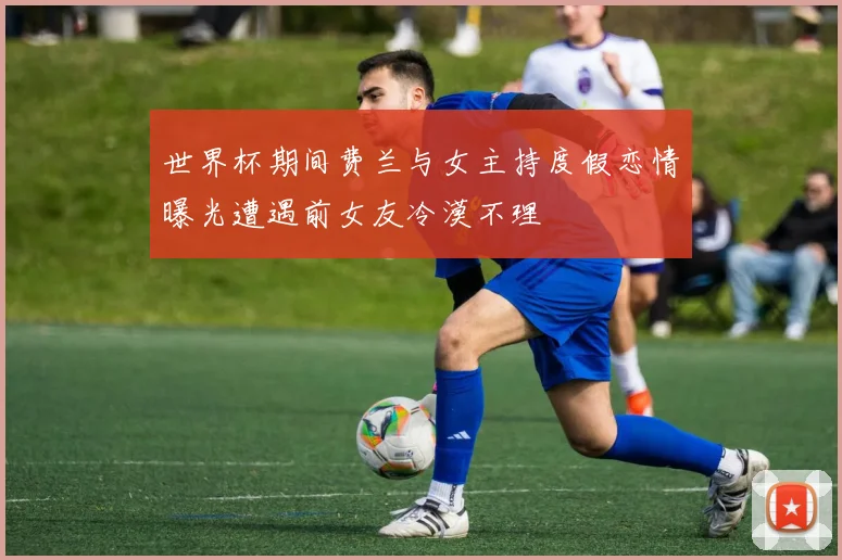 世界杯期间费兰与女主持度假恋情曝光遭遇前女友冷漠不理