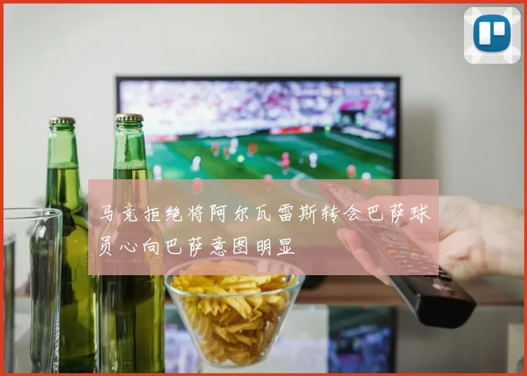 马竞拒绝将阿尔瓦雷斯转会巴萨球员心向巴萨意图明显