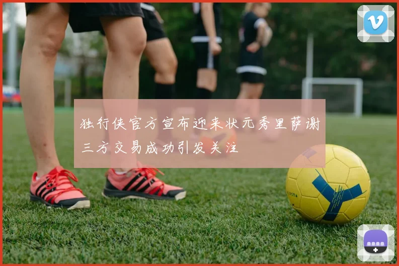 独行侠官方宣布迎来状元秀里萨谢三方交易成功引发关注