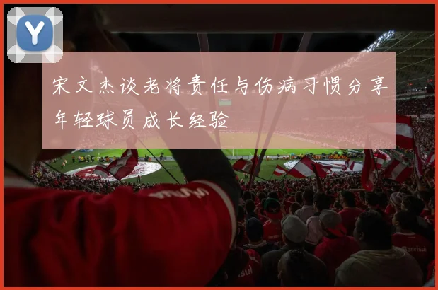 宋文杰谈老将责任与伤病习惯分享年轻球员成长经验
