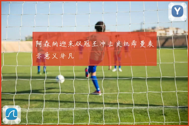 阿森纳迎来双冠王冲击良机希曼表示意义非凡