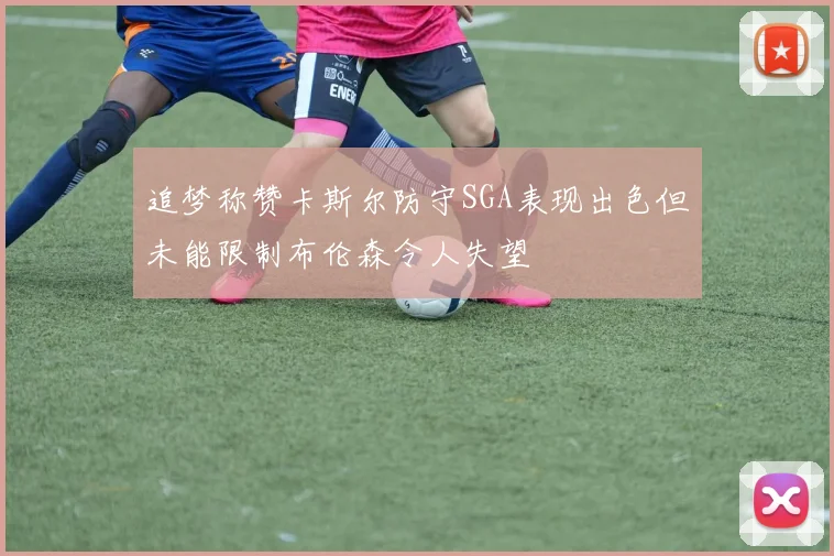 追梦称赞卡斯尔防守SGA表现出色但未能限制布伦森令人失望