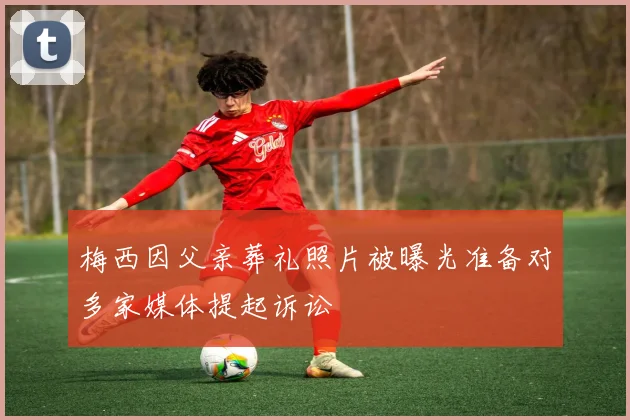 梅西因父亲葬礼照片被曝光准备对多家媒体提起诉讼