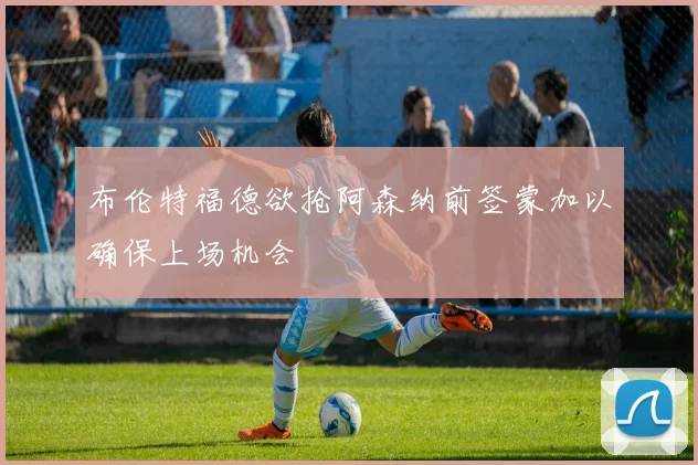 布伦特福德欲抢阿森纳前签蒙加以确保上场机会