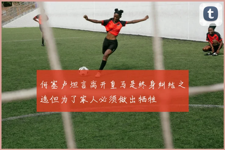 何塞卢坦言离开皇马是终身纠结之选但为了家人必须做出牺牲