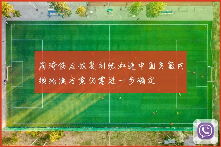 周琦伤后恢复训练加速中国男篮内线轮换方案仍需进一步确定