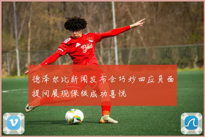 德泽尔比新闻发布会巧妙回应负面提问展现保级成功喜悦