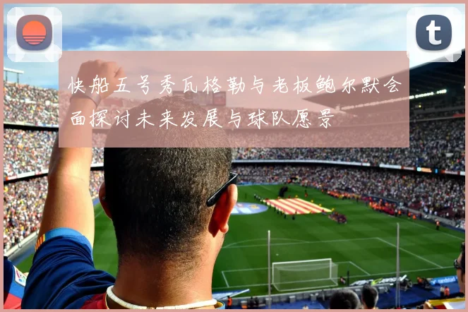 快船五号秀瓦格勒与老板鲍尔默会面探讨未来发展与球队愿景