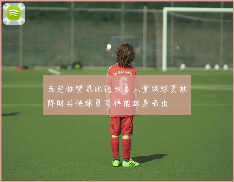 面包称赞恩比德为名人堂级球员缺阵时其他球员同样能挺身而出