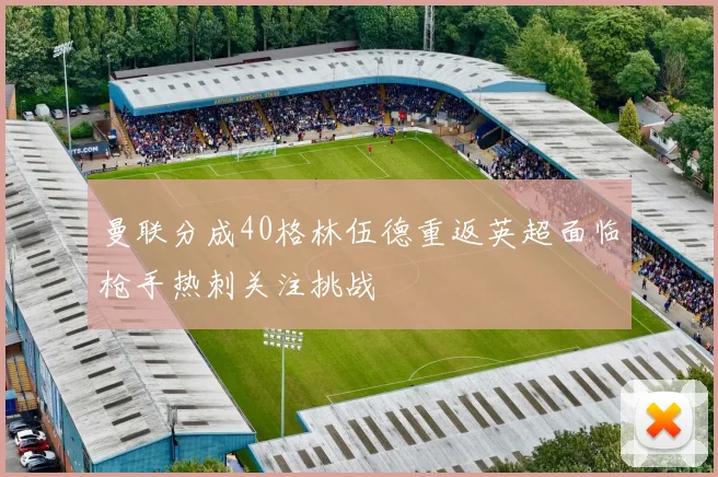 曼联分成40格林伍德重返英超面临枪手热刺关注挑战
