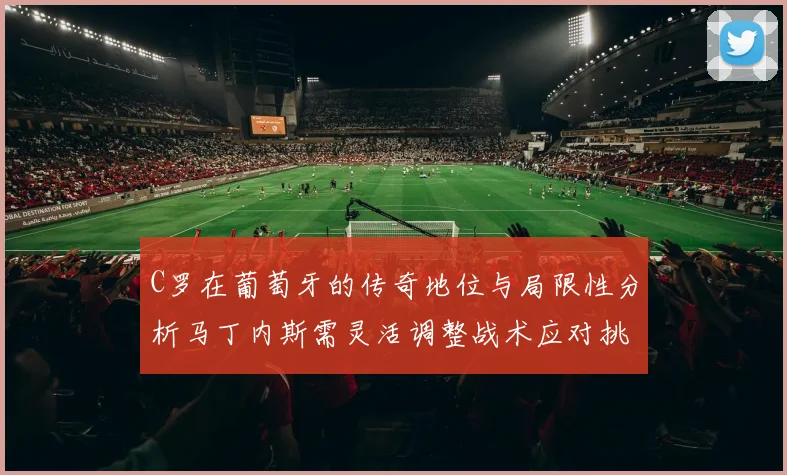 C罗在葡萄牙的传奇地位与局限性分析马丁内斯需灵活调整战术应对挑战