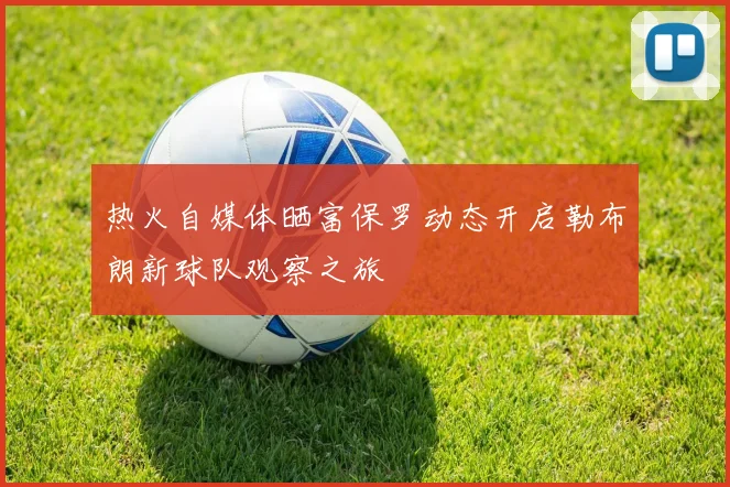 热火自媒体晒富保罗动态开启勒布朗新球队观察之旅