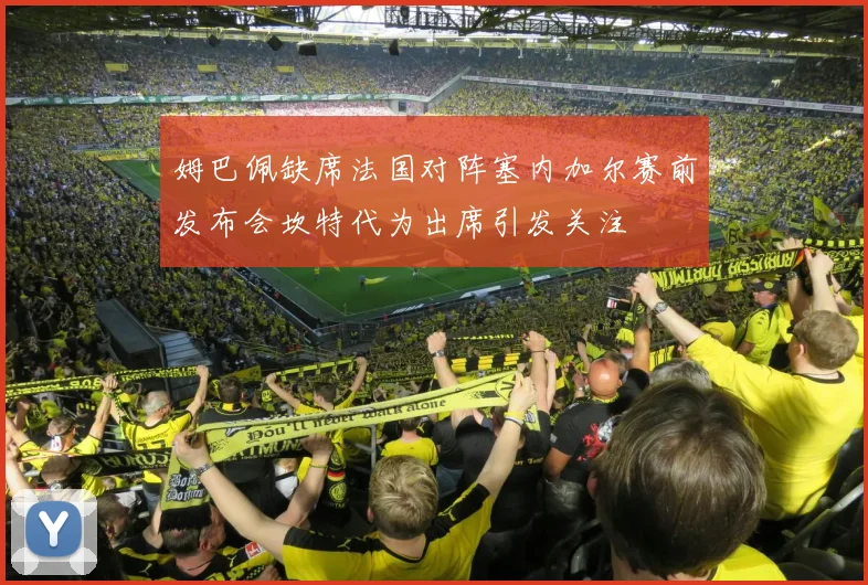 姆巴佩缺席法国对阵塞内加尔赛前发布会坎特代为出席引发关注