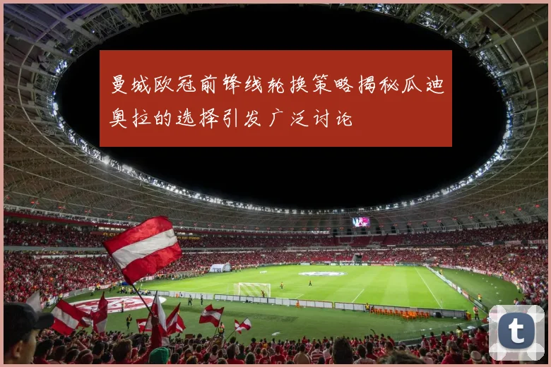 曼城欧冠前锋线轮换策略揭秘瓜迪奥拉的选择引发广泛讨论