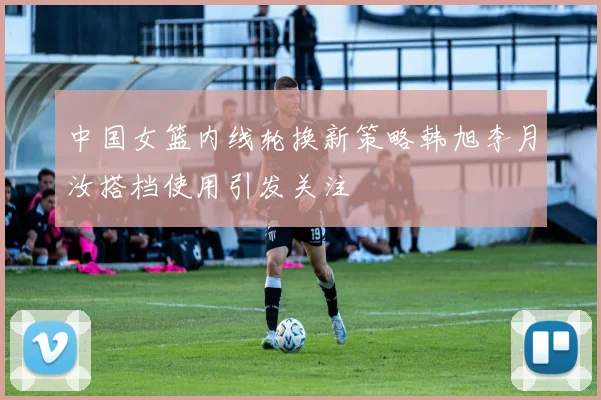 中国女篮内线轮换新策略韩旭李月汝搭档使用引发关注