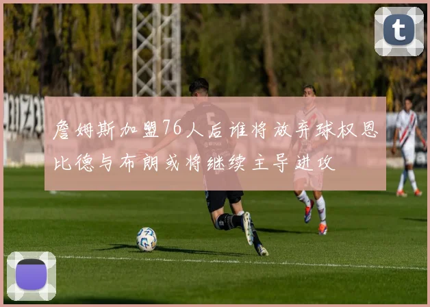 詹姆斯加盟76人后谁将放弃球权恩比德与布朗或将继续主导进攻