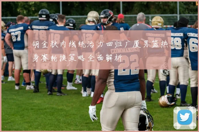 胡金秋内线统治力回归广厦男篮热身赛轮换策略全面解析